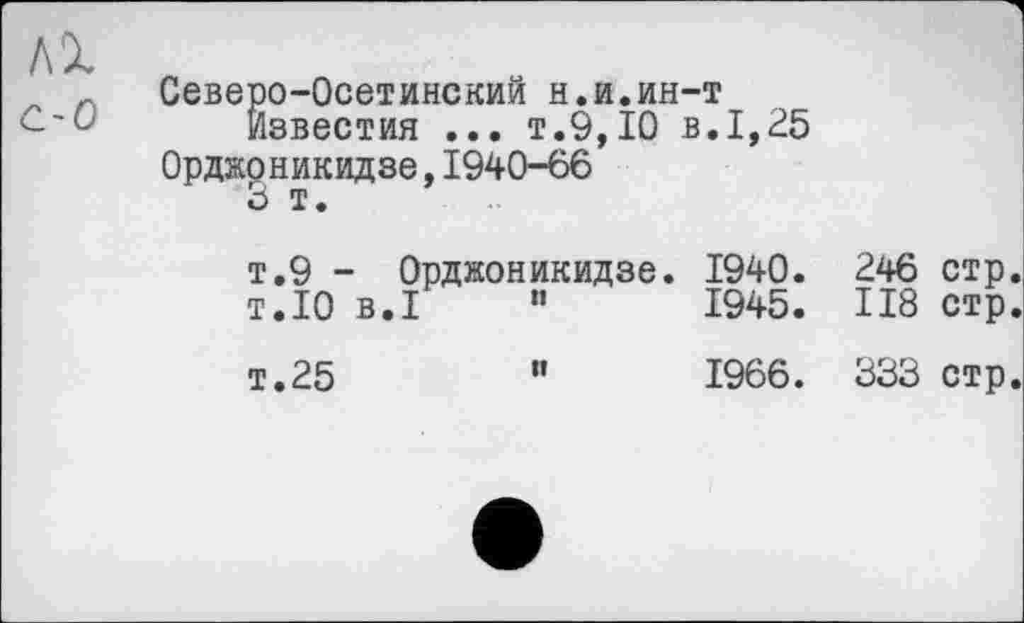 ﻿ЛІ с-о
Северо-Осетинский н.и.ин-т
Известия ... т.9,10 в.1,25 Орджоникидзе,1940-66
5 т.
т.9 - Орджоникидзе. 1940. 246 стр.
т.10 B.I ”	1945.	II8	стр.
т.25	”	1966.	333	стр.